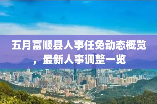 五月富順縣人事任免動態(tài)概覽，最新人事調(diào)整一覽