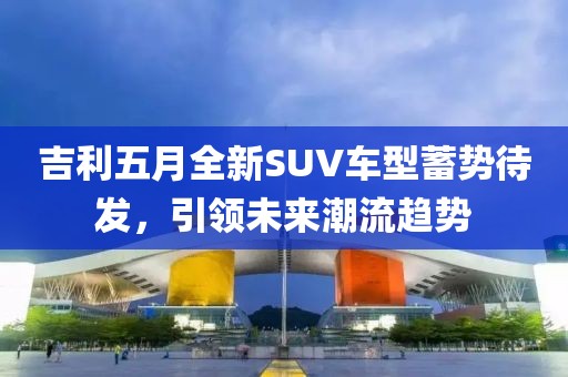 吉利五月全新SUV車型蓄勢待發(fā)，引領(lǐng)未來潮流趨勢