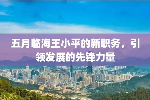 五月臨海王小平的新職務(wù)，引領(lǐng)發(fā)展的先鋒力量