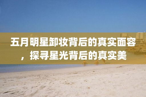 五月明星卸妝背后的真實面容，探尋星光背后的真實美