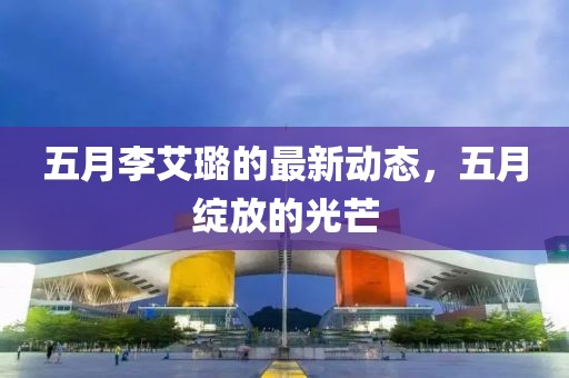 五月李艾璐的最新動態(tài)，五月綻放的光芒