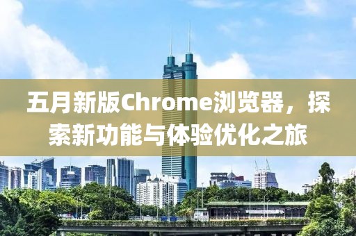 五月新版Chrome瀏覽器，探索新功能與體驗(yàn)優(yōu)化之旅