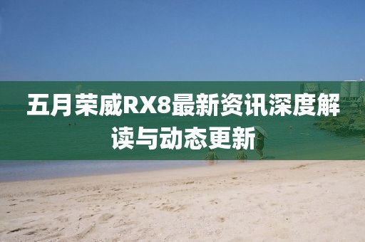 五月榮威RX8最新資訊深度解讀與動(dòng)態(tài)更新