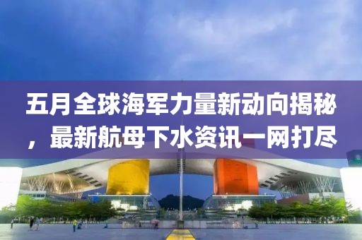 五月全球海軍力量新動向揭秘，最新航母下水資訊一網(wǎng)打盡