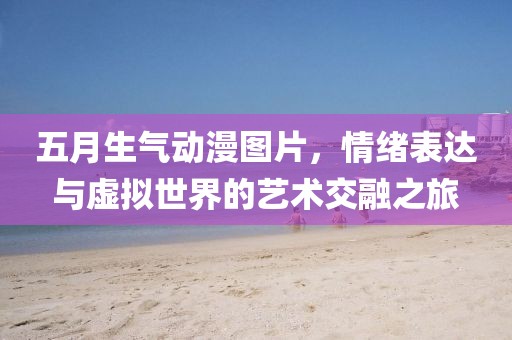五月生氣動(dòng)漫圖片，情緒表達(dá)與虛擬世界的藝術(shù)交融之旅