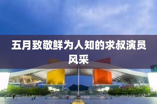 五月致敬鮮為人知的求叔演員風(fēng)采