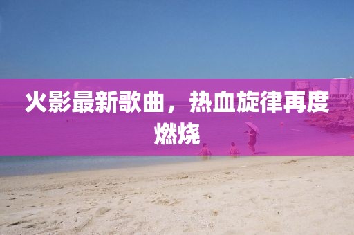 火影最新歌曲，熱血旋律再度燃燒