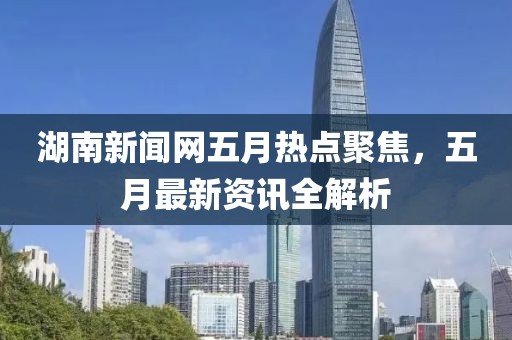 湖南新聞網(wǎng)五月熱點(diǎn)聚焦，五月最新資訊全解析