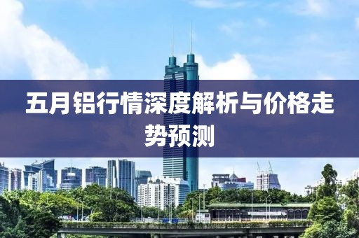 五月鋁行情深度解析與價格走勢預(yù)測