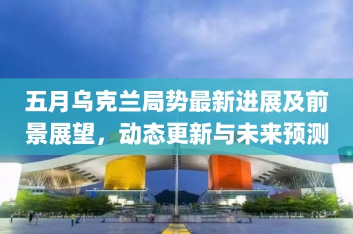 五月烏克蘭局勢(shì)最新進(jìn)展及前景展望，動(dòng)態(tài)更新與未來(lái)預(yù)測(cè)