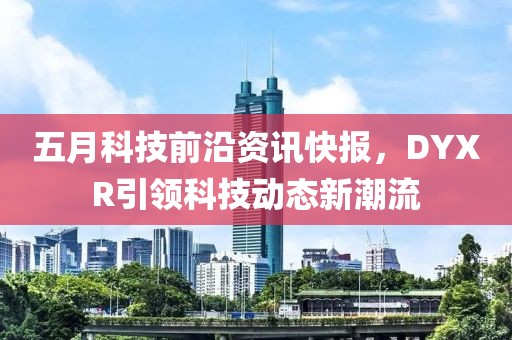 五月科技前沿資訊快報，DYXR引領(lǐng)科技動態(tài)新潮流