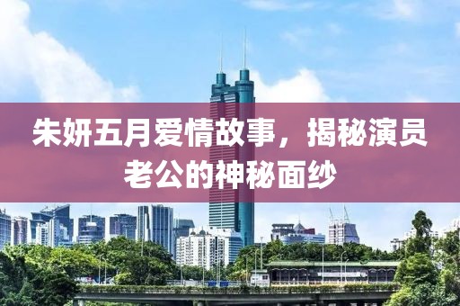 朱妍五月愛情故事，揭秘演員老公的神秘面紗