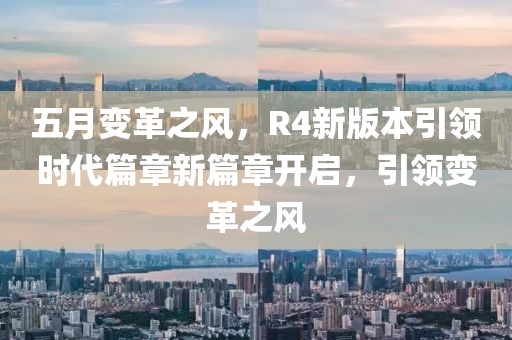 五月變革之風(fēng)，R4新版本引領(lǐng)時代篇章新篇章開啟，引領(lǐng)變革之風(fēng)