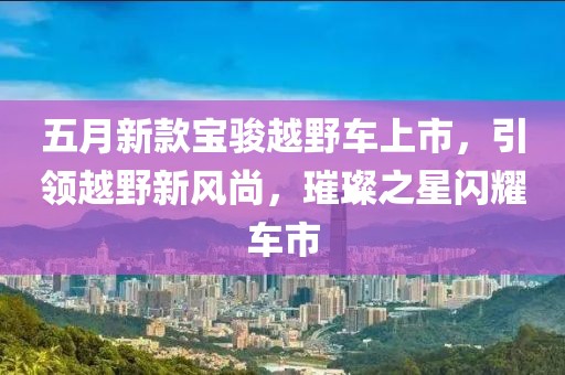 五月新款寶駿越野車上市，引領(lǐng)越野新風尚，璀璨之星閃耀車市