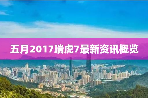 五月2017瑞虎7最新資訊概覽