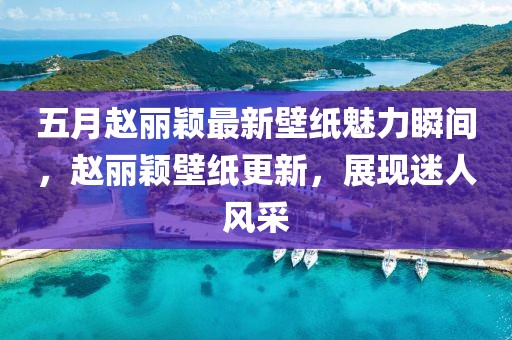 五月趙麗穎最新壁紙魅力瞬間，趙麗穎壁紙更新，展現(xiàn)迷人風(fēng)采