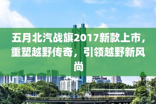 五月北汽戰(zhàn)旗2017新款上市，重塑越野傳奇，引領越野新風尚