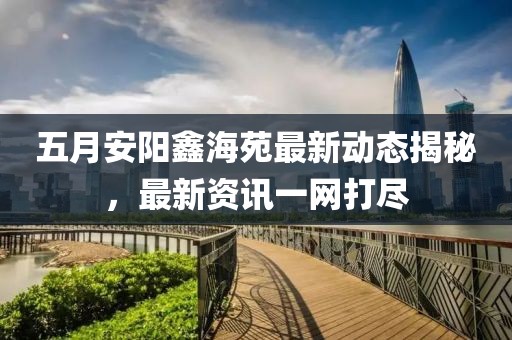 五月安陽鑫海苑最新動態(tài)揭秘，最新資訊一網(wǎng)打盡