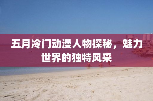 五月冷門動漫人物探秘，魅力世界的獨特風采