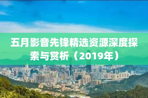 五月影音先鋒精選資源深度探索與賞析（2019年）