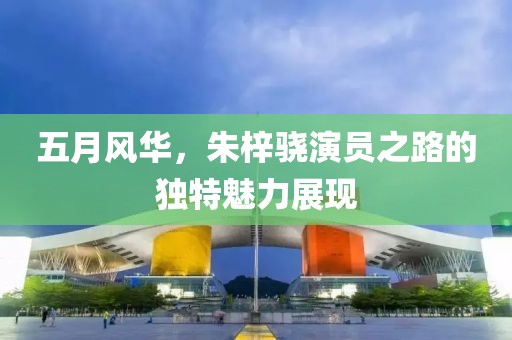 五月風華，朱梓驍演員之路的獨特魅力展現(xiàn)