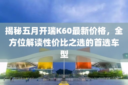 揭秘五月開瑞K60最新價(jià)格，全方位解讀性價(jià)比之選的首選車型