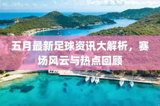 五月最新足球資訊大解析，賽場(chǎng)風(fēng)云與熱點(diǎn)回顧