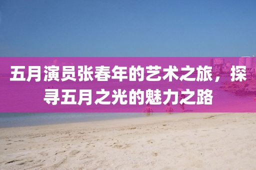 五月演員張春年的藝術(shù)之旅，探尋五月之光的魅力之路