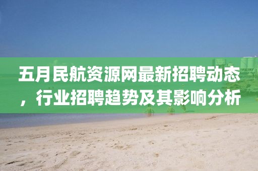 五月民航資源網(wǎng)最新招聘動態(tài)，行業(yè)招聘趨勢及其影響分析