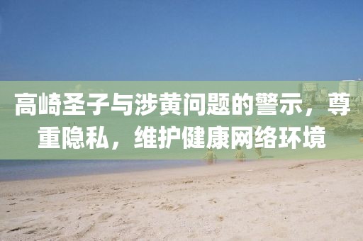 高崎圣子與涉黃問題的警示，尊重隱私，維護(hù)健康網(wǎng)絡(luò)環(huán)境