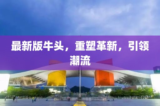 最新版牛頭，重塑革新，引領(lǐng)潮流