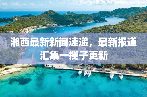湘西最新新聞速遞，最新報(bào)道匯集一攬子更新