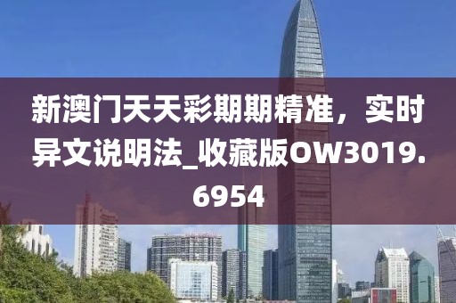 新澳門天天彩期期精準(zhǔn)，實(shí)時(shí)異文說(shuō)明法_收藏版OW3019.6954