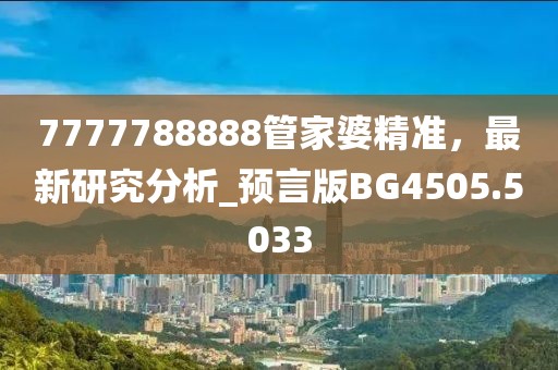 7777788888管家婆精準(zhǔn)，最新研究分析_預(yù)言版BG4505.5033