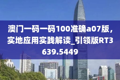 澳門一碼一碼100準(zhǔn)確a07版，實地應(yīng)用實踐解讀_引領(lǐng)版RT3639.5449