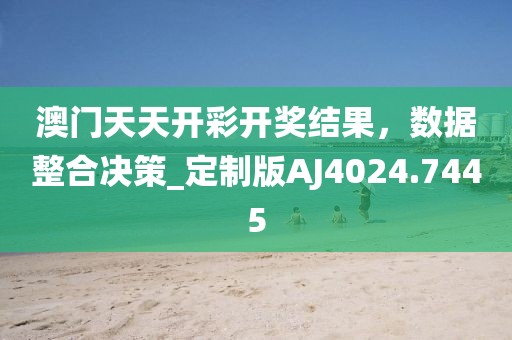 澳門天天開彩開獎結(jié)果，數(shù)據(jù)整合決策_(dá)定制版AJ4024.7445