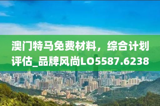 澳門特馬免費材料，綜合計劃評估_品牌風尚LO5587.6238