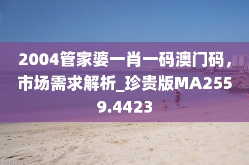 2004管家婆一肖一碼澳門碼，市場需求解析_珍貴版MA2559.4423