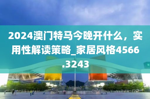 2024澳門特馬今晚開(kāi)什么，實(shí)用性解讀策略_家居風(fēng)格4566.3243