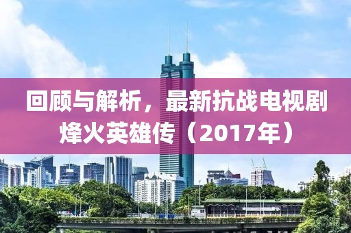 回顧與解析，最新抗戰(zhàn)電視劇烽火英雄傳（2017年）