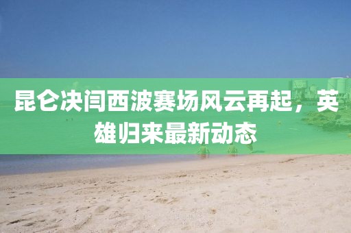昆侖決閆西波賽場風云再起，英雄歸來最新動態(tài)