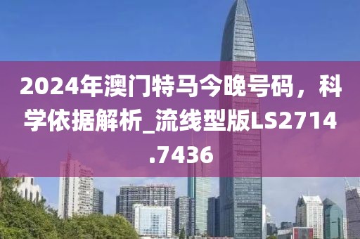 2024年澳門特馬今晚號(hào)碼，科學(xué)依據(jù)解析_流線型版LS2714.7436