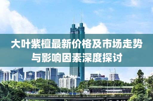 大葉紫檀最新價格及市場走勢與影響因素深度探討