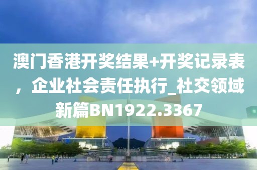 澳門香港開獎(jiǎng)結(jié)果+開獎(jiǎng)記錄表，企業(yè)社會(huì)責(zé)任執(zhí)行_社交領(lǐng)域新篇BN1922.3367