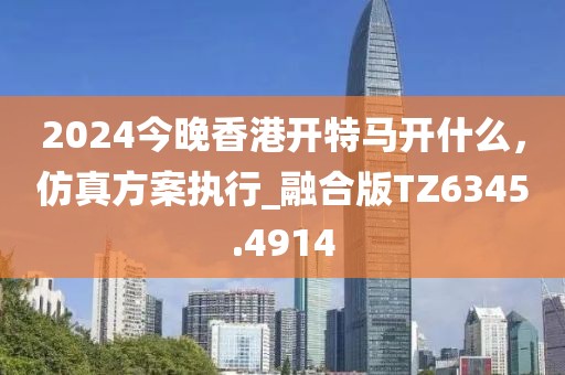 2024今晚香港開特馬開什么，仿真方案執(zhí)行_融合版TZ6345.4914