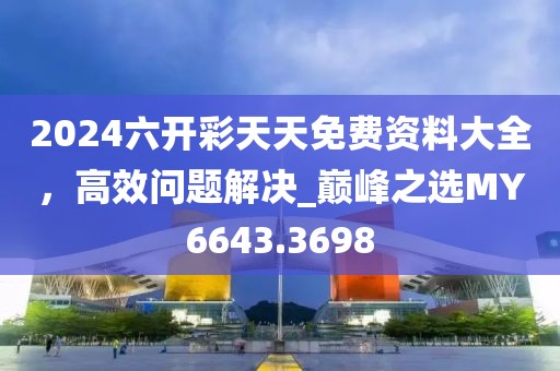 2024六開彩天天免費(fèi)資料大全，高效問題解決_巔峰之選MY6643.3698