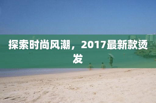 探索時(shí)尚風(fēng)潮，2017最新款燙發(fā)