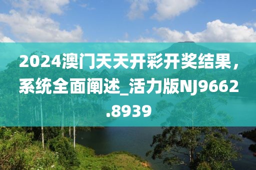 2024澳門天天開彩開獎結(jié)果，系統(tǒng)全面闡述_活力版NJ9662.8939