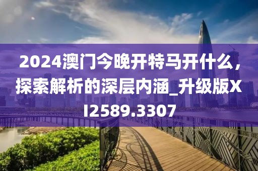2024澳門今晚開特馬開什么，探索解析的深層內(nèi)涵_升級版XI2589.3307