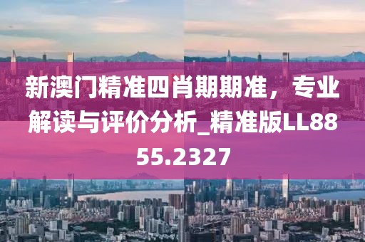 新澳門精準(zhǔn)四肖期期準(zhǔn)，專業(yè)解讀與評價分析_精準(zhǔn)版LL8855.2327